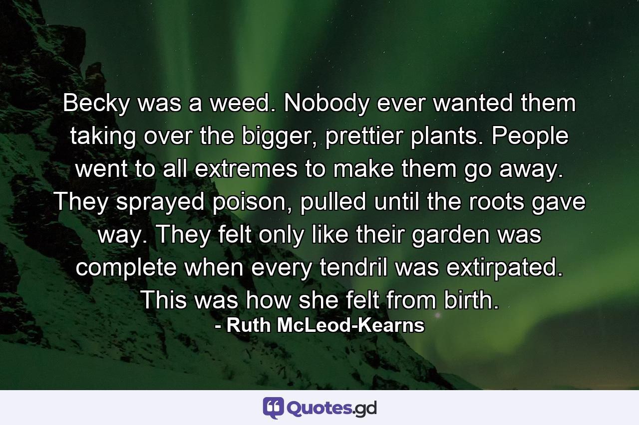 Becky was a weed.  Nobody ever wanted them taking over the bigger, prettier plants.  People went to all extremes to make them go away.  They sprayed poison, pulled until the roots gave way. They felt only like their garden was complete when every tendril was extirpated.  This was how she felt from birth. - Quote by Ruth McLeod-Kearns