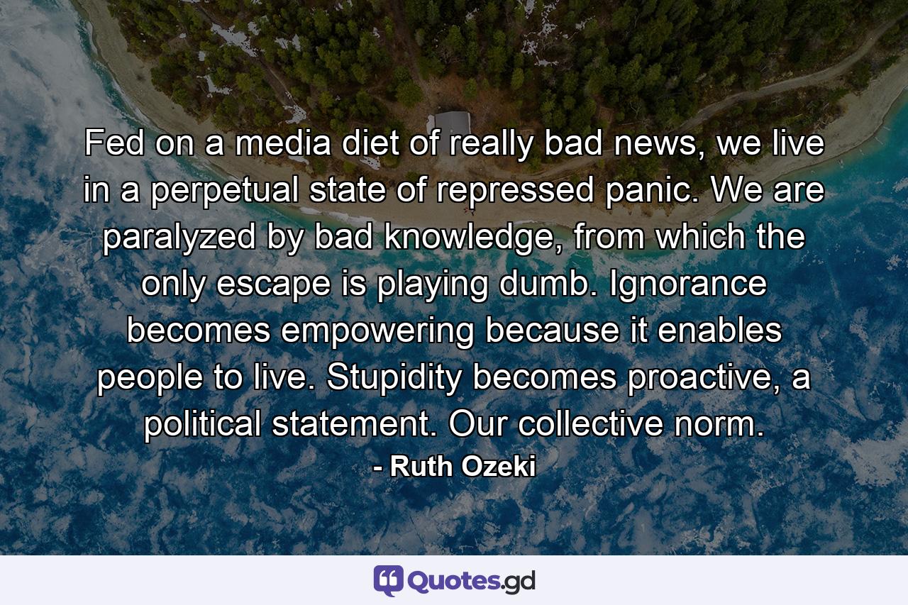 Fed on a media diet of really bad news, we live in a perpetual state of repressed panic. We are paralyzed by bad knowledge, from which the only escape is playing dumb. Ignorance becomes empowering because it enables people to live. Stupidity becomes proactive, a political statement. Our collective norm. - Quote by Ruth Ozeki