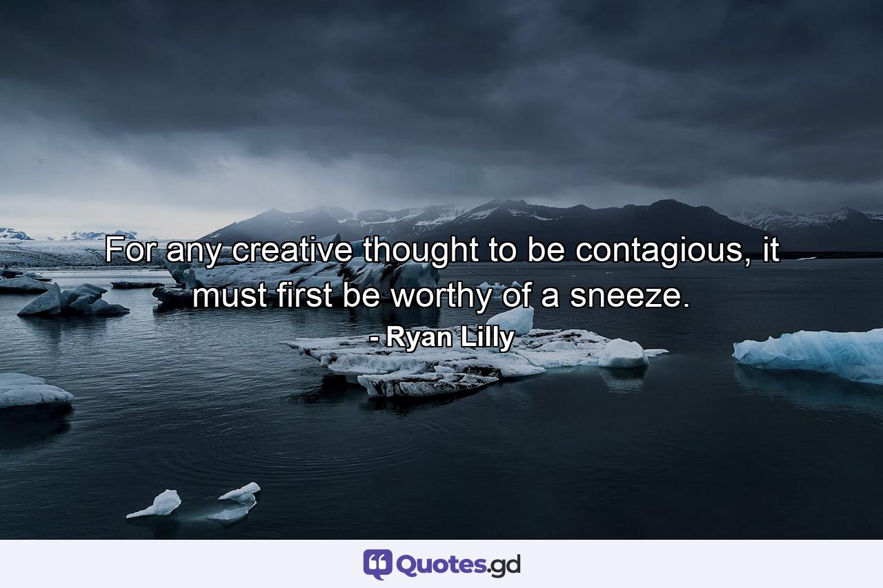 For any creative thought to be contagious, it must first be worthy of a sneeze. - Quote by Ryan Lilly