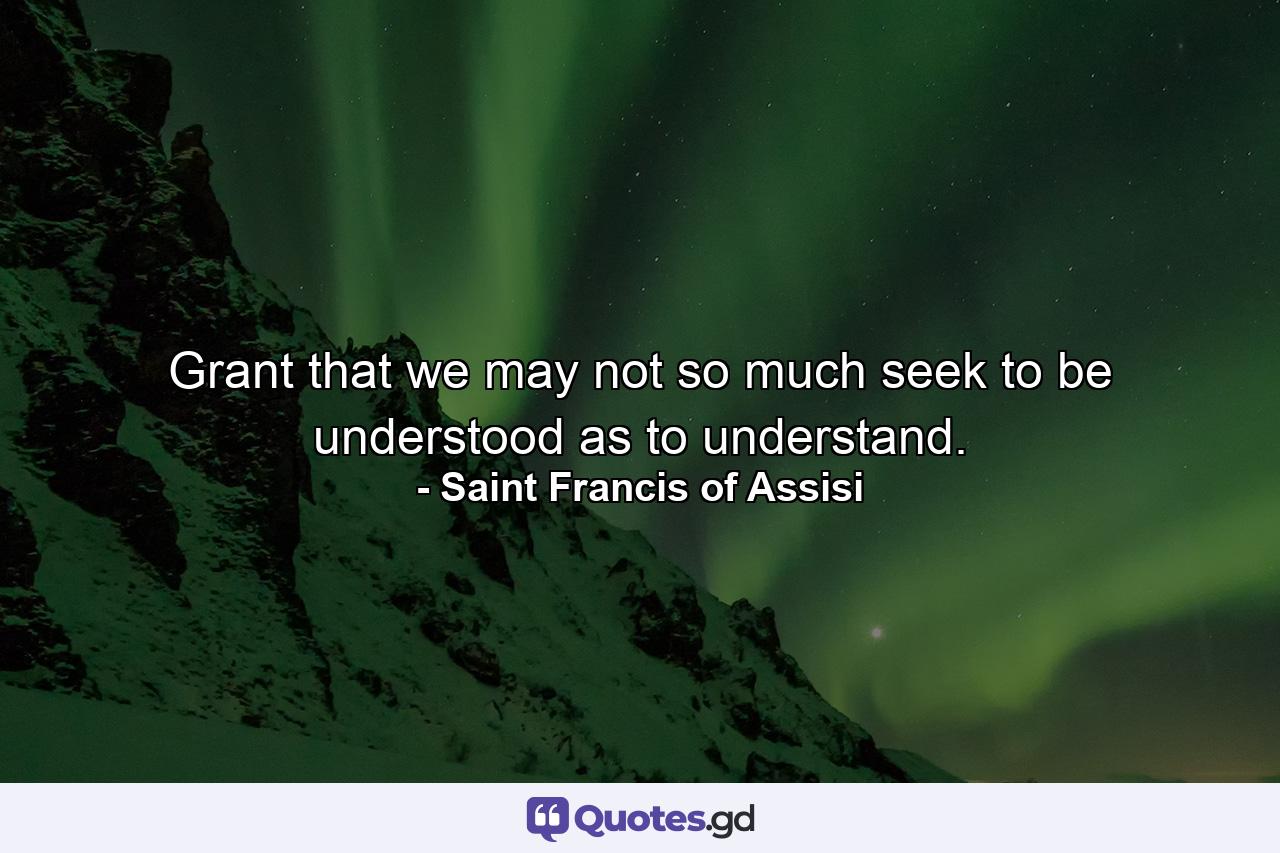 Grant that we may not so much seek to be understood as to understand. - Quote by Saint Francis of Assisi