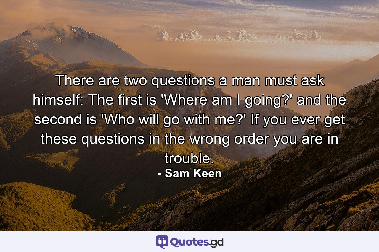 There are two questions a man must ask himself: The first is 'Where am I going?' and the second is 'Who will go with me?' If you ever get these questions in the wrong order you are in trouble. - Quote by Sam Keen