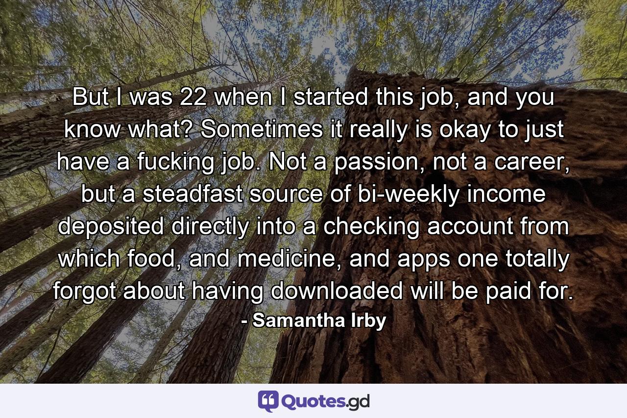 But I was 22 when I started this job, and you know what? Sometimes it really is okay to just have a fucking job. Not a passion, not a career, but a steadfast source of bi-weekly income deposited directly into a checking account from which food, and medicine, and apps one totally forgot about having downloaded will be paid for. - Quote by Samantha Irby