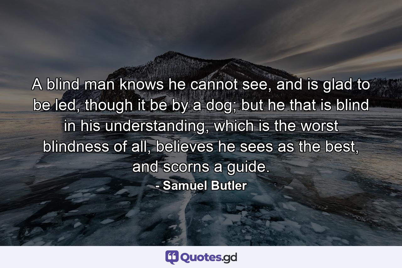 A blind man knows he cannot see, and is glad to be led, though it be by a dog; but he that is blind in his understanding, which is the worst blindness of all, believes he sees as the best, and scorns a guide. - Quote by Samuel Butler
