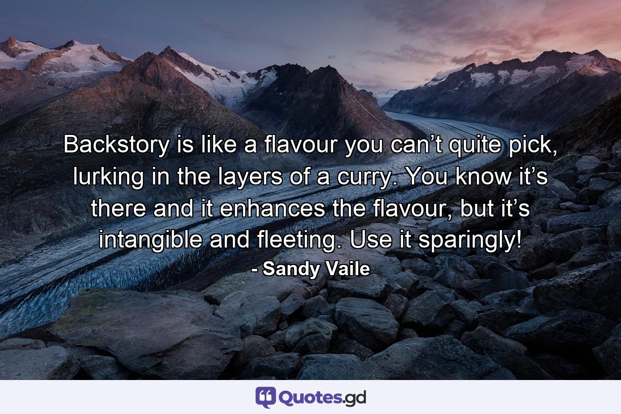 Backstory is like a flavour you can’t quite pick, lurking in the layers of a curry. You know it’s there and it enhances the flavour, but it’s intangible and fleeting. Use it sparingly! - Quote by Sandy Vaile