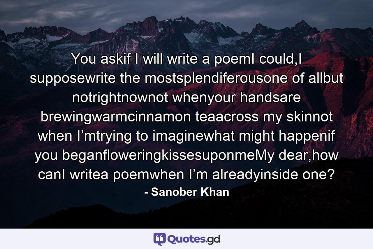 You askif I will write a poemI could,I supposewrite the mostsplendiferousone of allbut notrightnownot whenyour handsare brewingwarmcinnamon teaacross my skinnot when I’mtrying to imaginewhat might happenif you beganfloweringkissesuponmeMy dear,how canI writea poemwhen I’m alreadyinside one? - Quote by Sanober Khan