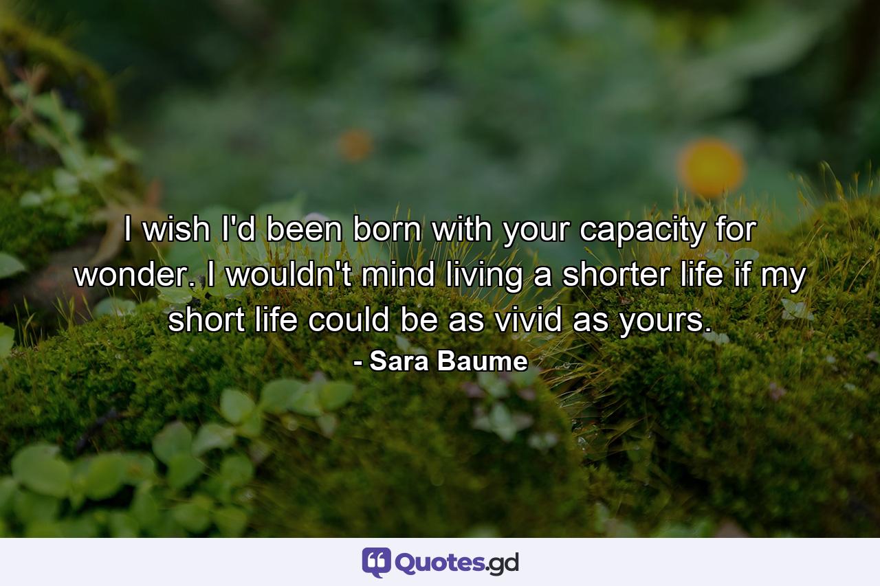 I wish I'd been born with your capacity for wonder. I wouldn't mind living a shorter life if my short life could be as vivid as yours. - Quote by Sara Baume