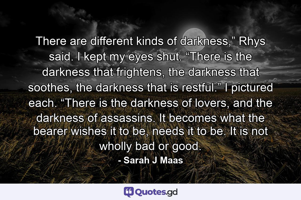 There are different kinds of darkness,” Rhys said. I kept my eyes shut. “There is the darkness that frightens, the darkness that soothes, the darkness that is restful.” I pictured each. “There is the darkness of lovers, and the darkness of assassins. It becomes what the bearer wishes it to be, needs it to be. It is not wholly bad or good. - Quote by Sarah J Maas