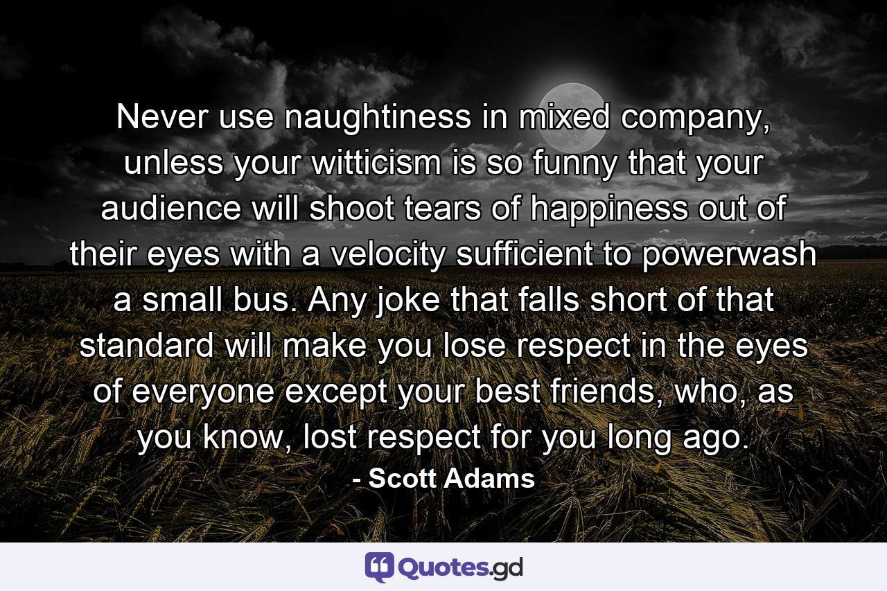 Never use naughtiness in mixed company, unless your witticism is so funny that your audience will shoot tears of happiness out of their eyes with a velocity sufficient to powerwash a small bus. Any joke that falls short of that standard will make you lose respect in the eyes of everyone except your best friends, who, as you know, lost respect for you long ago. - Quote by Scott Adams