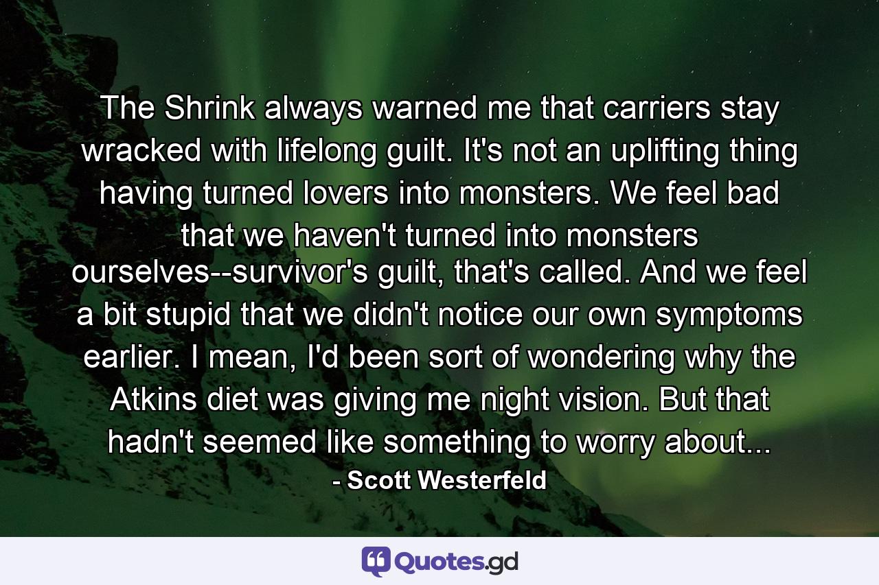 The Shrink always warned me that carriers stay wracked with lifelong guilt. It's not an uplifting thing having turned lovers into monsters. We feel bad that we haven't turned into monsters ourselves--survivor's guilt, that's called. And we feel a bit stupid that we didn't notice our own symptoms earlier. I mean, I'd been sort of wondering why the Atkins diet was giving me night vision. But that hadn't seemed like something to worry about... - Quote by Scott Westerfeld