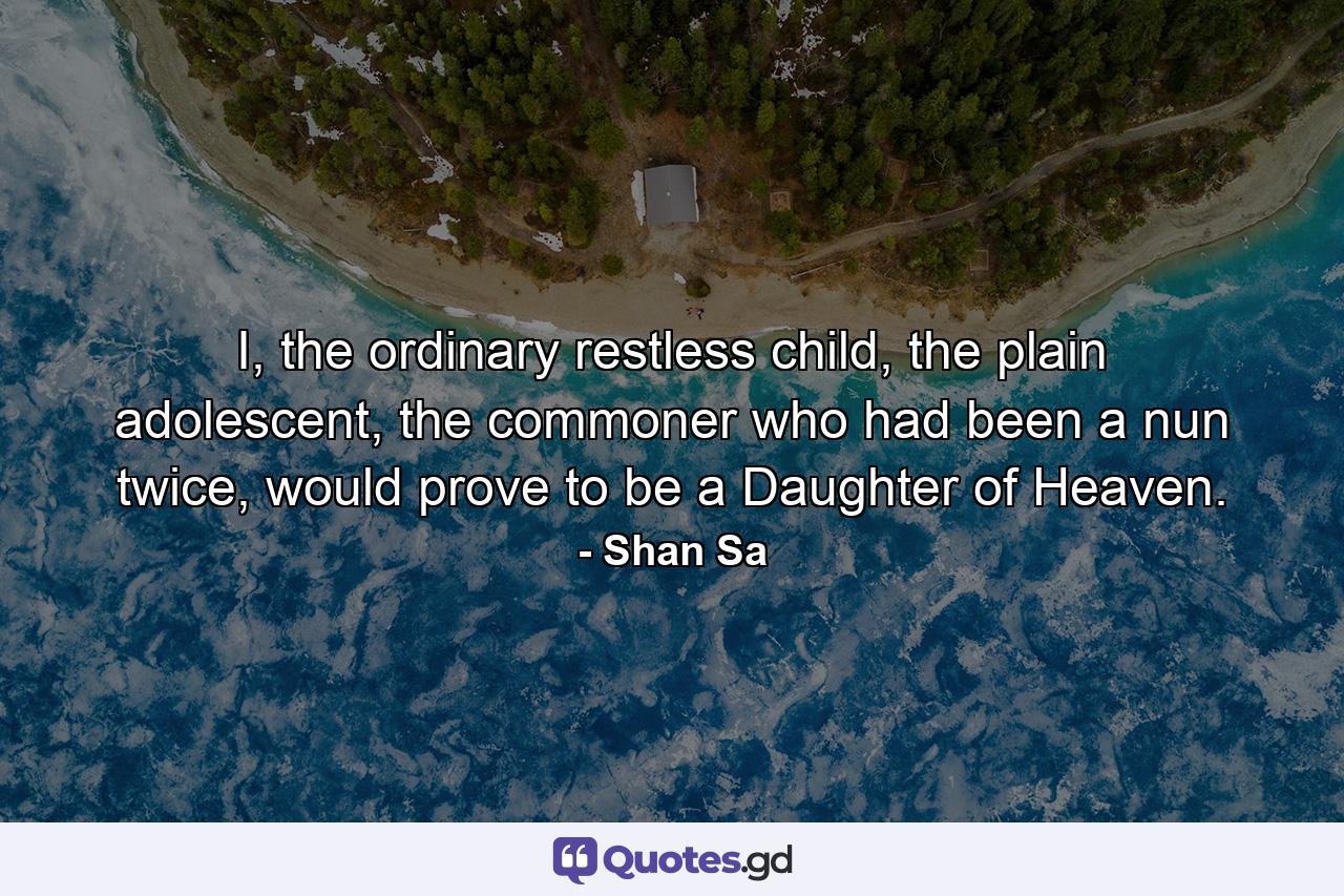 I, the ordinary restless child, the plain adolescent, the commoner who had been a nun twice, would prove to be a Daughter of Heaven. - Quote by Shan Sa