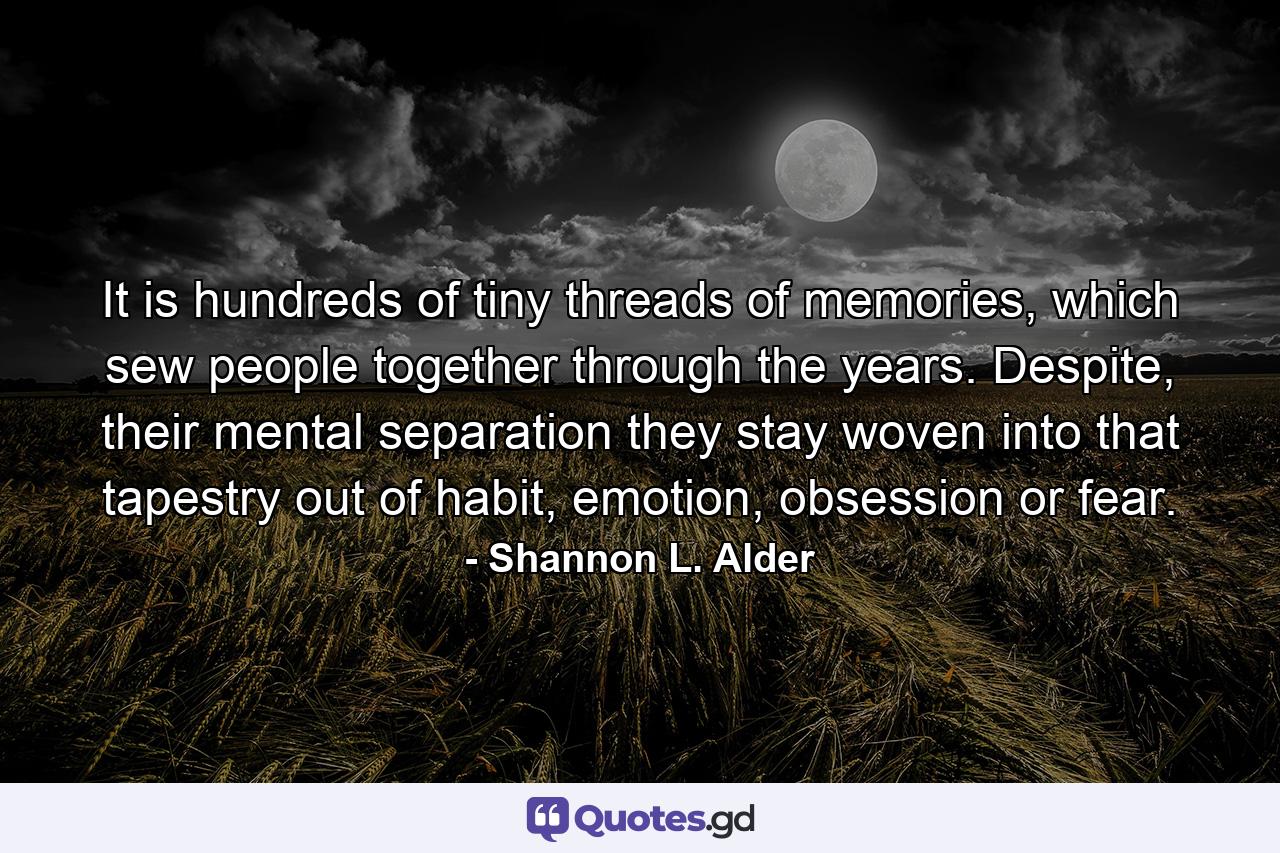 It is hundreds of tiny threads of memories, which sew people together through the years. Despite, their mental separation they stay woven into that tapestry out of habit, emotion, obsession or fear. - Quote by Shannon L. Alder