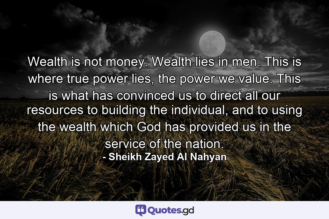 Wealth is not money. Wealth lies in men. This is where true power lies, the power we value. This is what has convinced us to direct all our resources to building the individual, and to using the wealth which God has provided us in the service of the nation. - Quote by Sheikh Zayed Al Nahyan