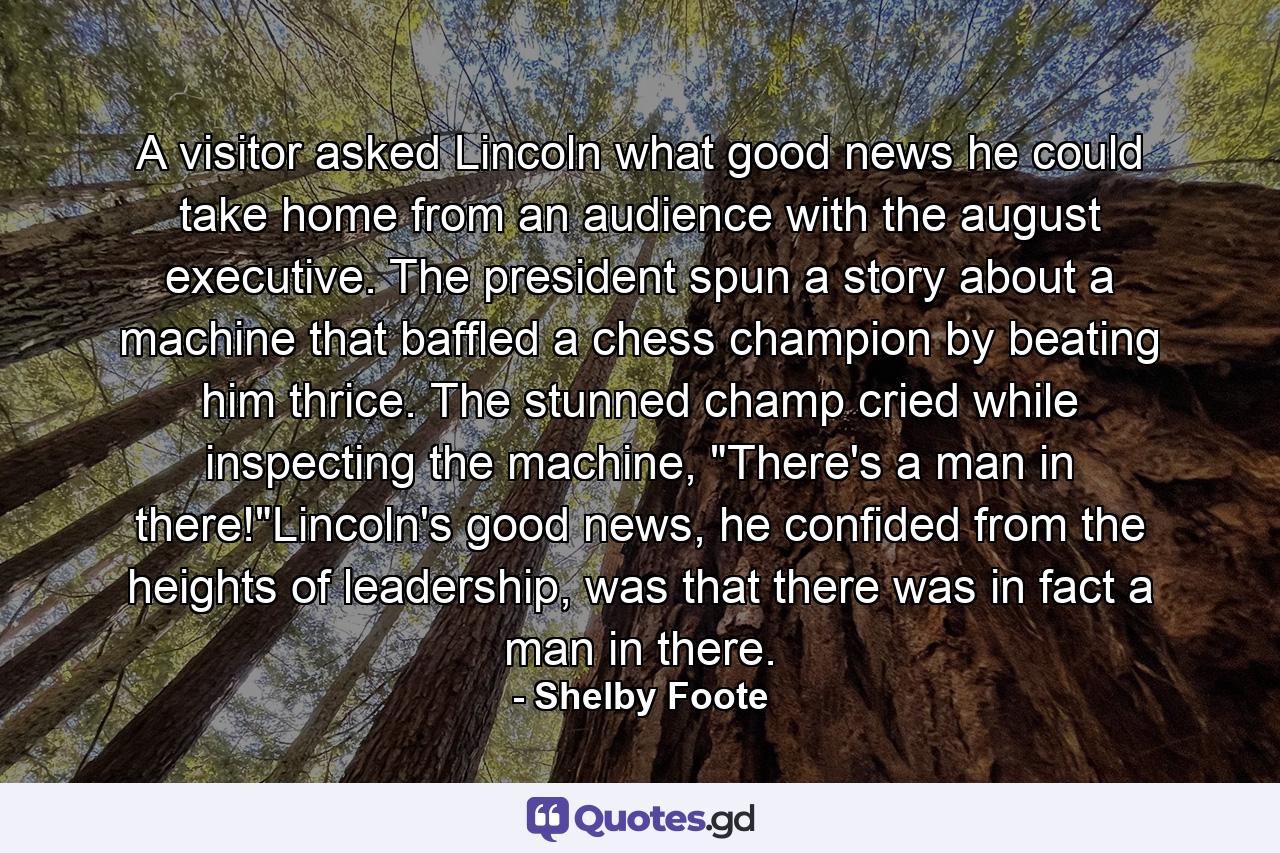 A visitor asked Lincoln what good news he could take home from an audience with the august executive. The president spun a story about a machine that baffled a chess champion by beating him thrice. The stunned champ cried while inspecting the machine, 