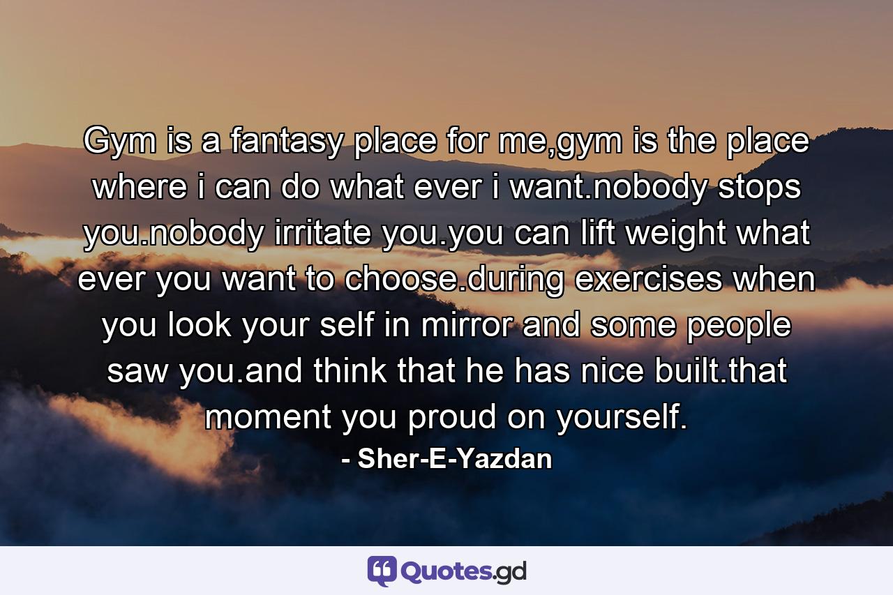 Gym is a fantasy place for me,gym is the place where i can do what ever i want.nobody stops you.nobody irritate you.you can lift weight what ever you want to choose.during exercises when you look your self in mirror and some people saw you.and think that he has nice built.that moment you proud on yourself. - Quote by Sher-E-Yazdan