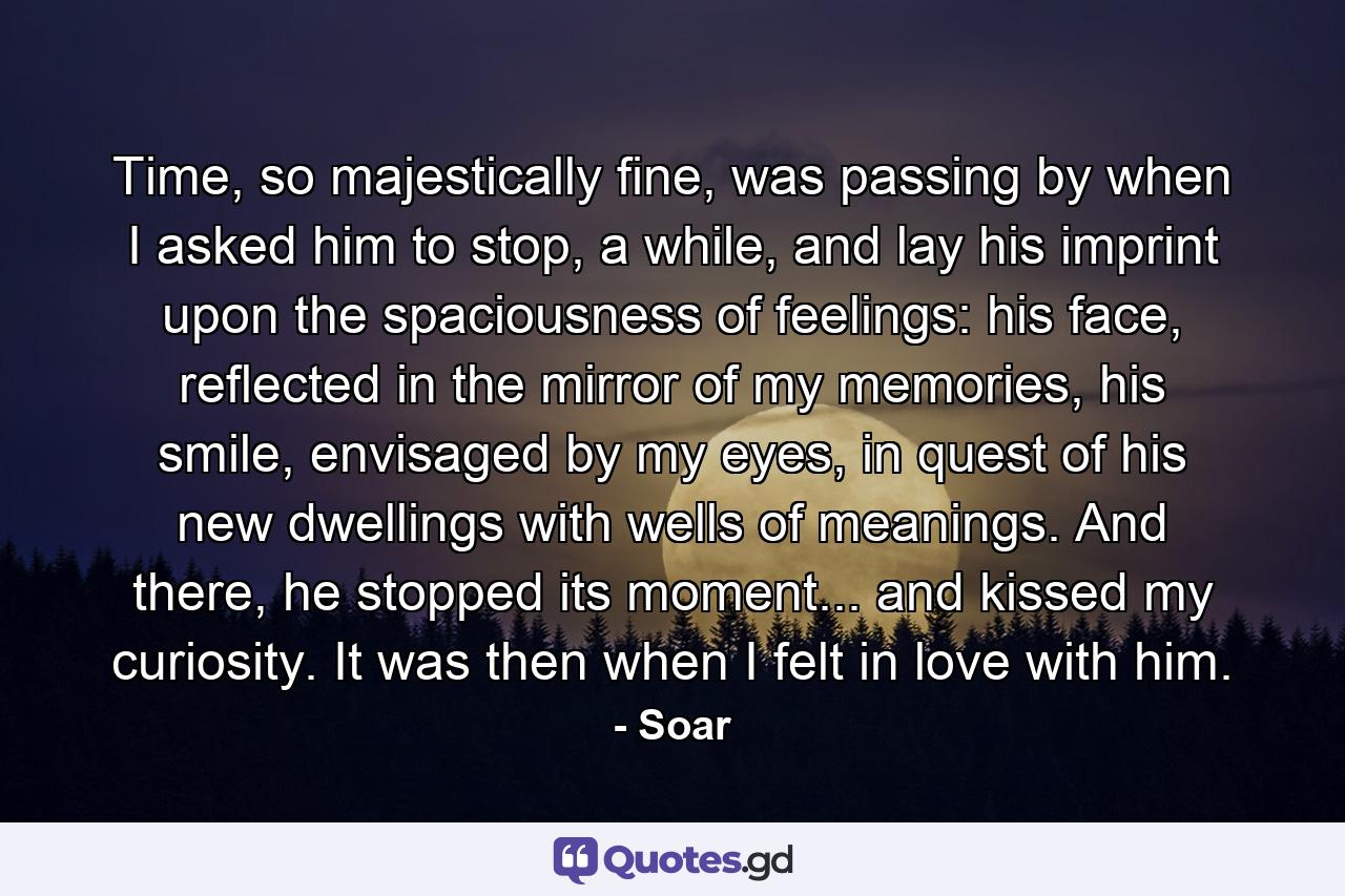 Time, so majestically fine, was passing by when I asked him to stop, a while, and lay his imprint upon the spaciousness of feelings: his face, reflected in the mirror of my memories, his smile, envisaged by my eyes, in quest of his new dwellings with wells of meanings. And there, he stopped its moment... and kissed my curiosity. It was then when I felt in love with him. - Quote by Soar