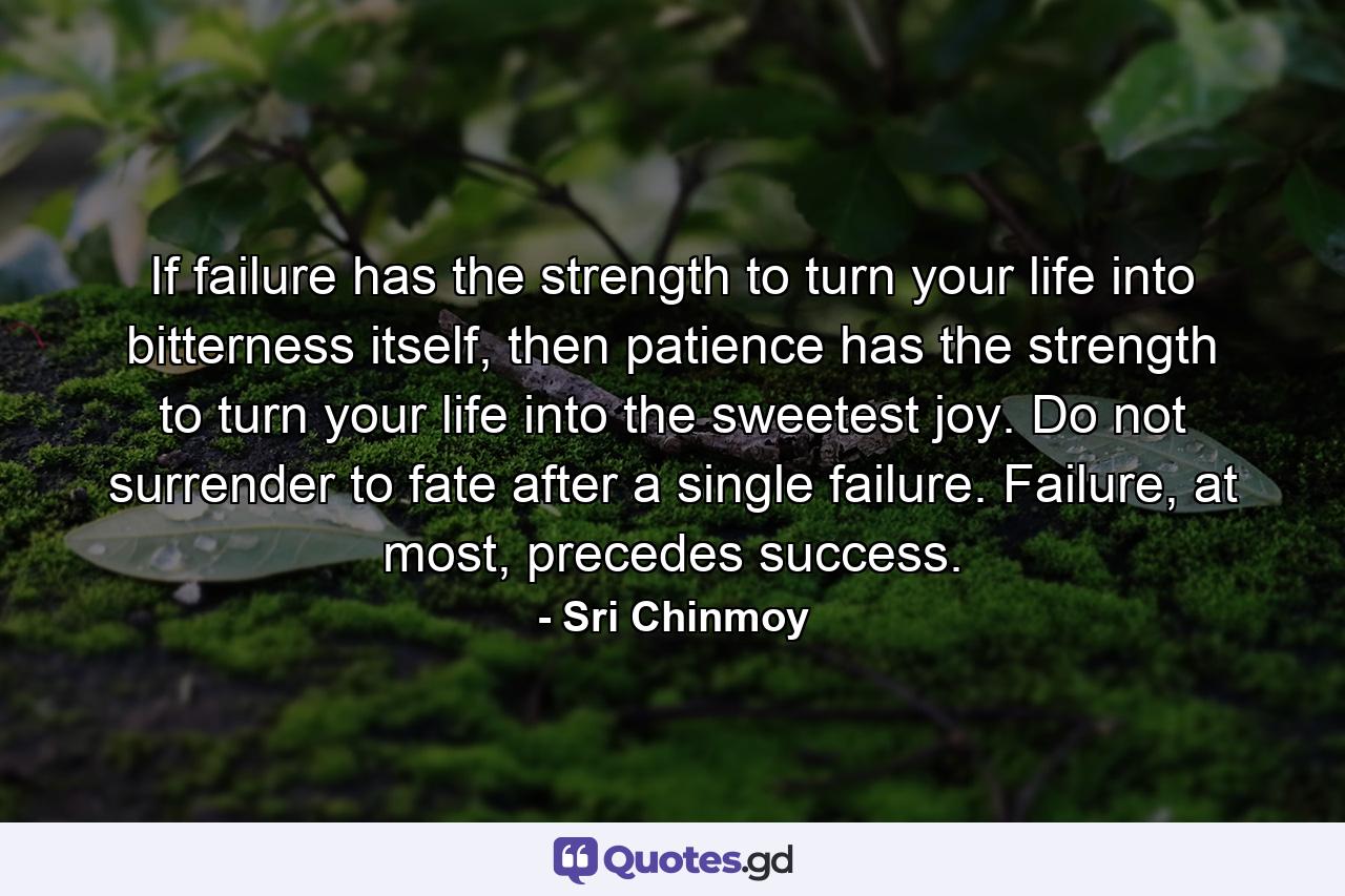 If failure has the strength to turn your life into bitterness itself, then patience has the strength to turn your life into the sweetest joy. Do not surrender to fate after a single failure. Failure, at most, precedes success. - Quote by Sri Chinmoy