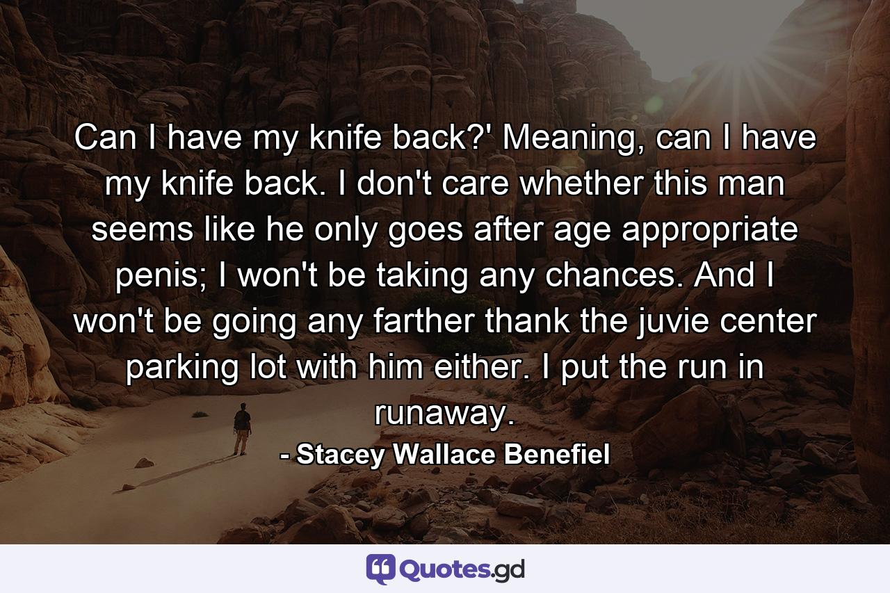 Can I have my knife back?' Meaning, can I have my knife back. I don't care whether this man seems like he only goes after age appropriate penis; I won't be taking any chances. And I won't be going any farther thank the juvie center parking lot with him either. I put the run in runaway. - Quote by Stacey Wallace Benefiel