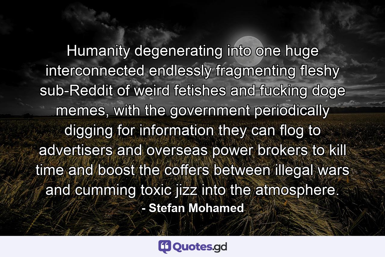 Humanity degenerating into one huge interconnected endlessly fragmenting fleshy sub-Reddit of weird fetishes and fucking doge memes, with the government periodically digging for information they can flog to advertisers and overseas power brokers to kill time and boost the coffers between illegal wars and cumming toxic jizz into the atmosphere. - Quote by Stefan Mohamed