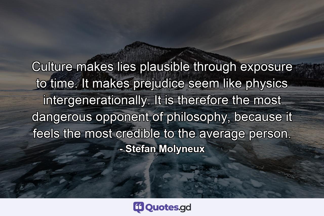 Culture makes lies plausible through exposure to time. It makes prejudice seem like physics intergenerationally. It is therefore the most dangerous opponent of philosophy, because it feels the most credible to the average person. - Quote by Stefan Molyneux