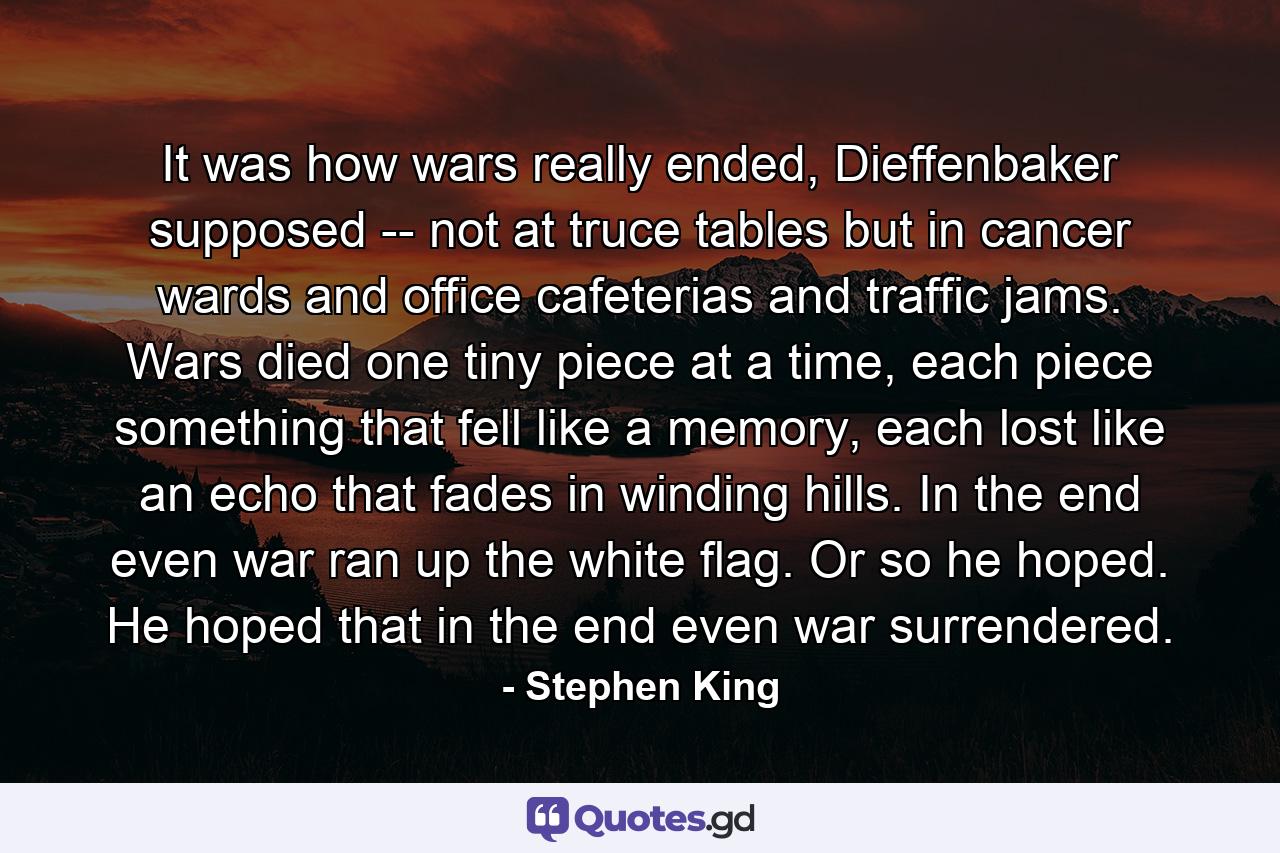 It was how wars really ended, Dieffenbaker supposed -- not at truce tables but in cancer wards and office cafeterias and traffic jams. Wars died one tiny piece at a time, each piece something that fell like a memory, each lost like an echo that fades in winding hills. In the end even war ran up the white flag. Or so he hoped. He hoped that in the end even war surrendered. - Quote by Stephen King