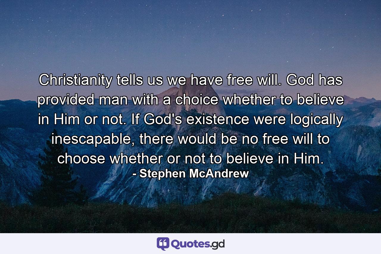 Christianity tells us we have free will. God has provided man with a choice whether to believe in Him or not. If God's existence were logically inescapable, there would be no free will to choose whether or not to believe in Him. - Quote by Stephen McAndrew