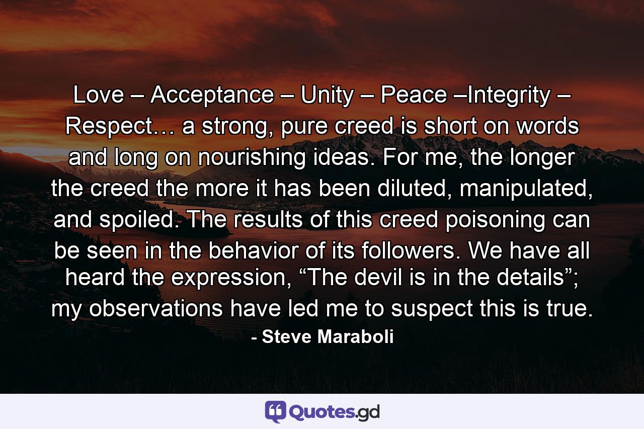 Love – Acceptance – Unity – Peace –Integrity – Respect… a strong, pure creed is short on words and long on nourishing ideas. For me, the longer the creed the more it has been diluted, manipulated, and spoiled. The results of this creed poisoning can be seen in the behavior of its followers. We have all heard the expression, “The devil is in the details”; my observations have led me to suspect this is true. - Quote by Steve Maraboli