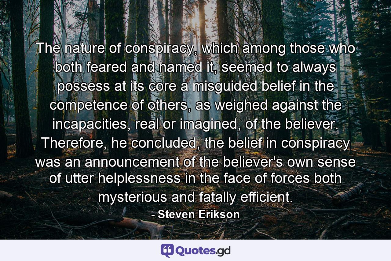 The nature of conspiracy, which among those who both feared and named it, seemed to always possess at its core a misguided belief in the competence of others, as weighed against the incapacities, real or imagined, of the believer. Therefore, he concluded, the belief in conspiracy was an announcement of the believer's own sense of utter helplessness in the face of forces both mysterious and fatally efficient. - Quote by Steven Erikson