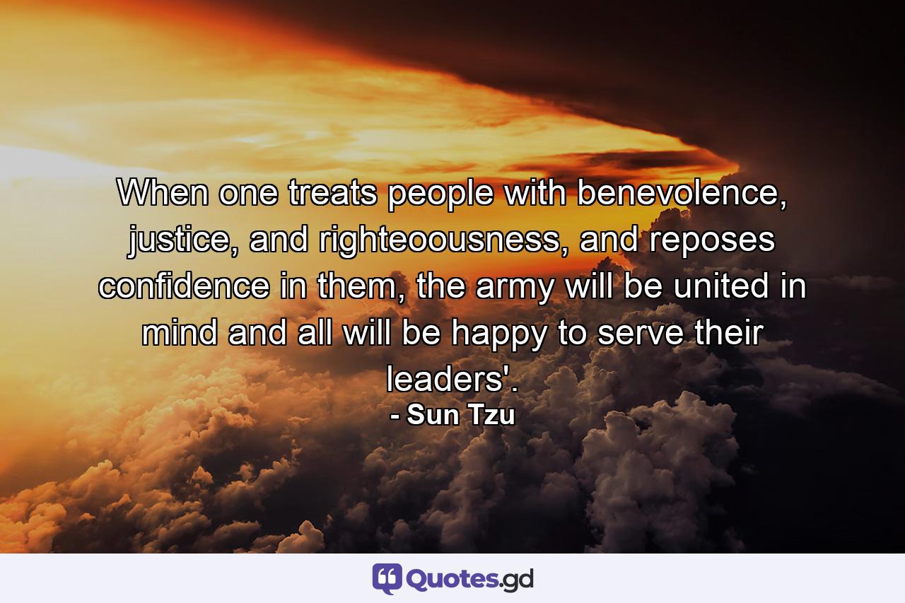 When one treats people with benevolence, justice, and righteoousness, and reposes confidence in them, the army will be united in mind and all will be happy to serve their leaders'. - Quote by Sun Tzu