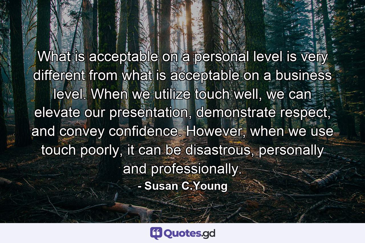 What is acceptable on a personal level is very different from what is acceptable on a business level. When we utilize touch well, we can elevate our presentation, demonstrate respect, and convey confidence. However, when we use touch poorly, it can be disastrous, personally and professionally. - Quote by Susan C.Young