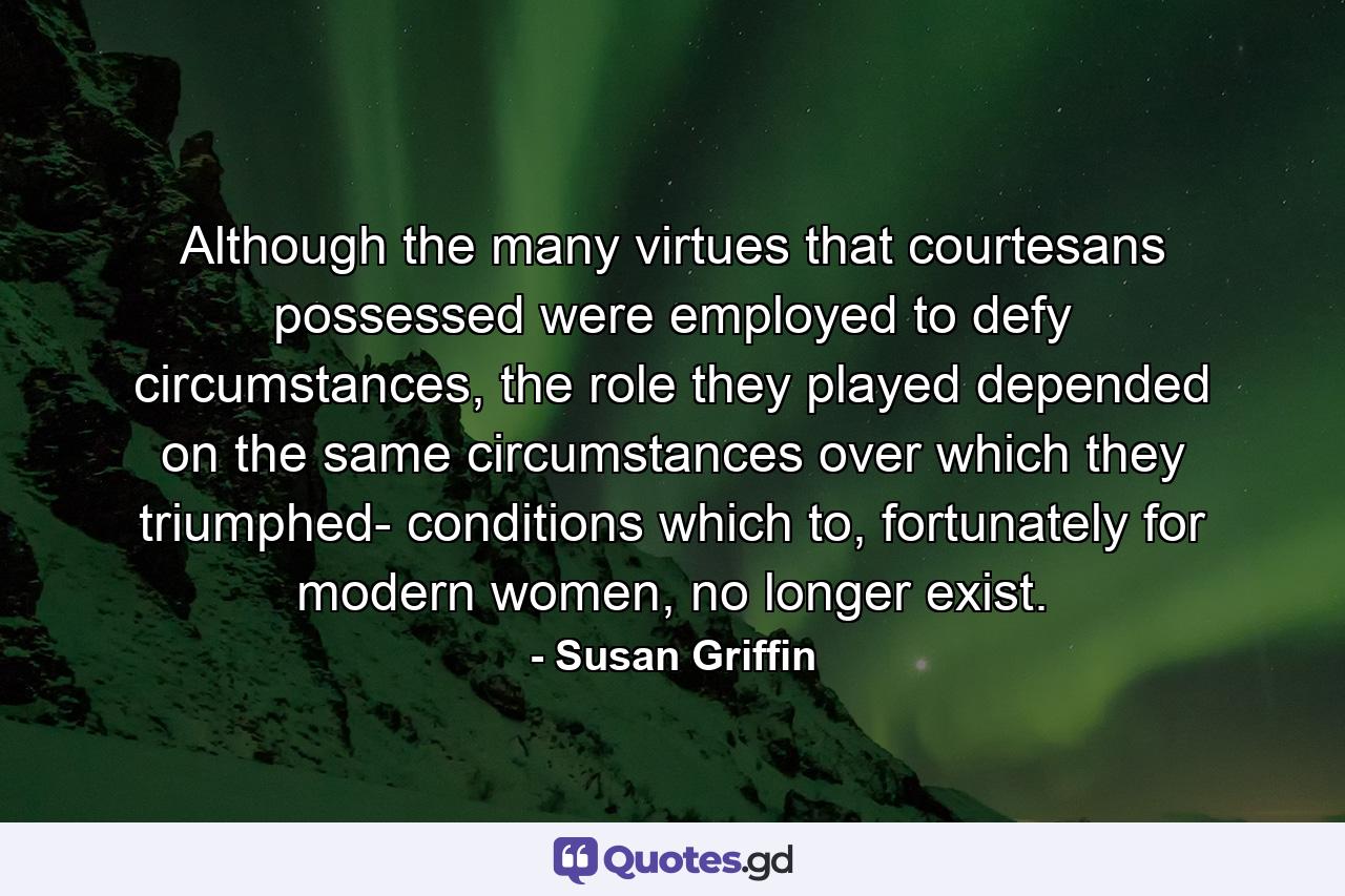 Although the many virtues that courtesans possessed were employed to defy circumstances, the role they played depended on the same circumstances over which they triumphed- conditions which to, fortunately for modern women, no longer exist. - Quote by Susan Griffin