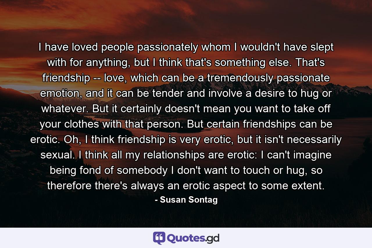 I have loved people passionately whom I wouldn't have slept with for anything, but I think that's something else. That's friendship -- love, which can be a tremendously passionate emotion, and it can be tender and involve a desire to hug or whatever. But it certainly doesn't mean you want to take off your clothes with that person. But certain friendships can be erotic. Oh, I think friendship is very erotic, but it isn't necessarily sexual. I think all my relationships are erotic: I can't imagine being fond of somebody I don't want to touch or hug, so therefore there's always an erotic aspect to some extent. - Quote by Susan Sontag