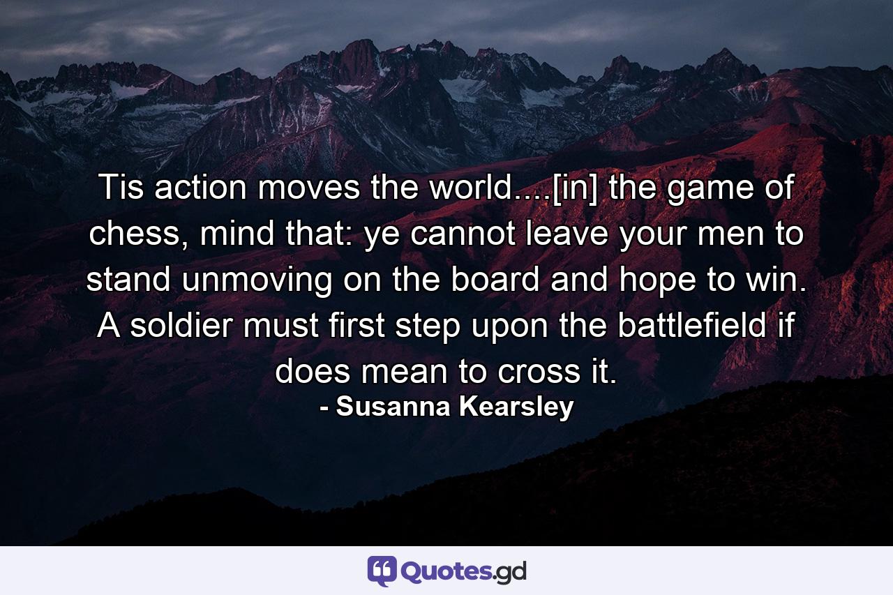 Tis action moves the world....[in] the game of chess, mind that: ye cannot leave your men to stand unmoving on the board and hope to win. A soldier must first step upon the battlefield if does mean to cross it. - Quote by Susanna Kearsley