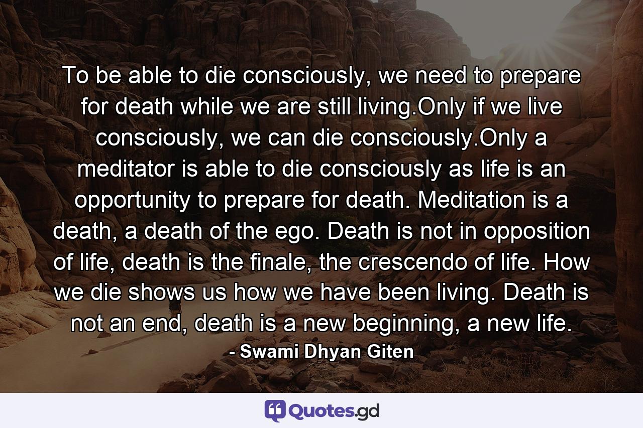 To be able to die consciously, we need to prepare for death while we are still living.Only if we live consciously, we can die consciously.Only a meditator is able to die consciously as life is an opportunity to prepare for death. Meditation is a death, a death of the ego. Death is not in opposition of life, death is the finale, the crescendo of life. How we die shows us how we have been living. Death is not an end, death is a new beginning, a new life. - Quote by Swami Dhyan Giten