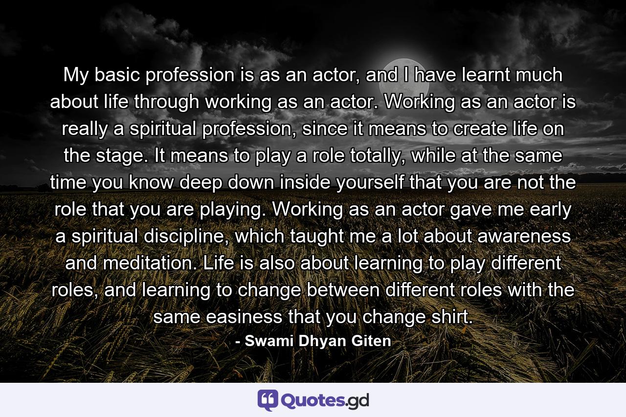 My basic profession is as an actor, and I have learnt much about life through working as an actor. Working as an actor is really a spiritual profession, since it means to create life on the stage. It means to play a role totally, while at the same time you know deep down inside yourself that you are not the role that you are playing. Working as an actor gave me early a spiritual discipline, which taught me a lot about awareness and meditation. Life is also about learning to play different roles, and learning to change between different roles with the same easiness that you change shirt. - Quote by Swami Dhyan Giten