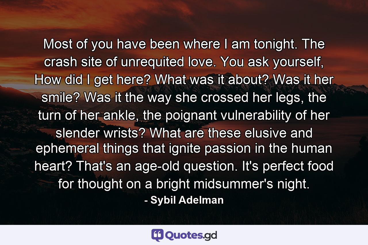 Most of you have been where I am tonight. The crash site of unrequited love. You ask yourself, How did I get here? What was it about? Was it her smile? Was it the way she crossed her legs, the turn of her ankle, the poignant vulnerability of her slender wrists? What are these elusive and ephemeral things that ignite passion in the human heart? That's an age-old question. It's perfect food for thought on a bright midsummer's night. - Quote by Sybil Adelman