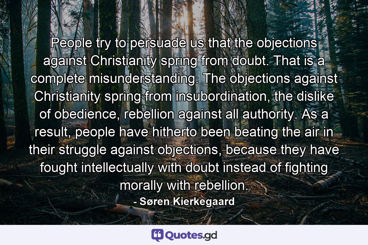 People try to persuade us that the objections against Christianity spring from doubt. That is a complete misunderstanding. The objections against Christianity spring from insubordination, the dislike of obedience, rebellion against all authority. As a result, people have hitherto been beating the air in their struggle against objections, because they have fought intellectually with doubt instead of fighting morally with rebellion. - Quote by Søren Kierkegaard