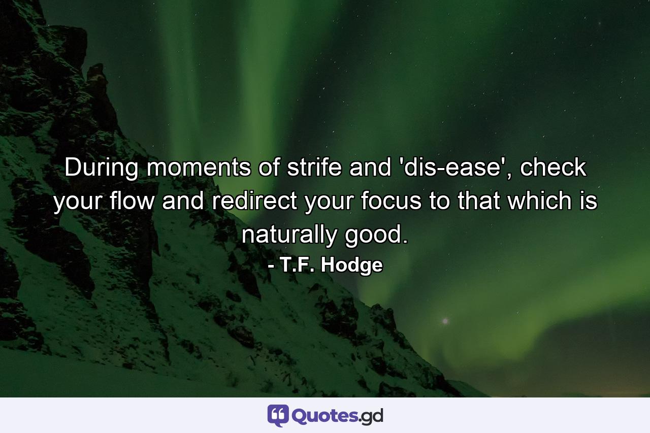 During moments of strife and 'dis-ease', check your flow and redirect your focus to that which is naturally good. - Quote by T.F. Hodge