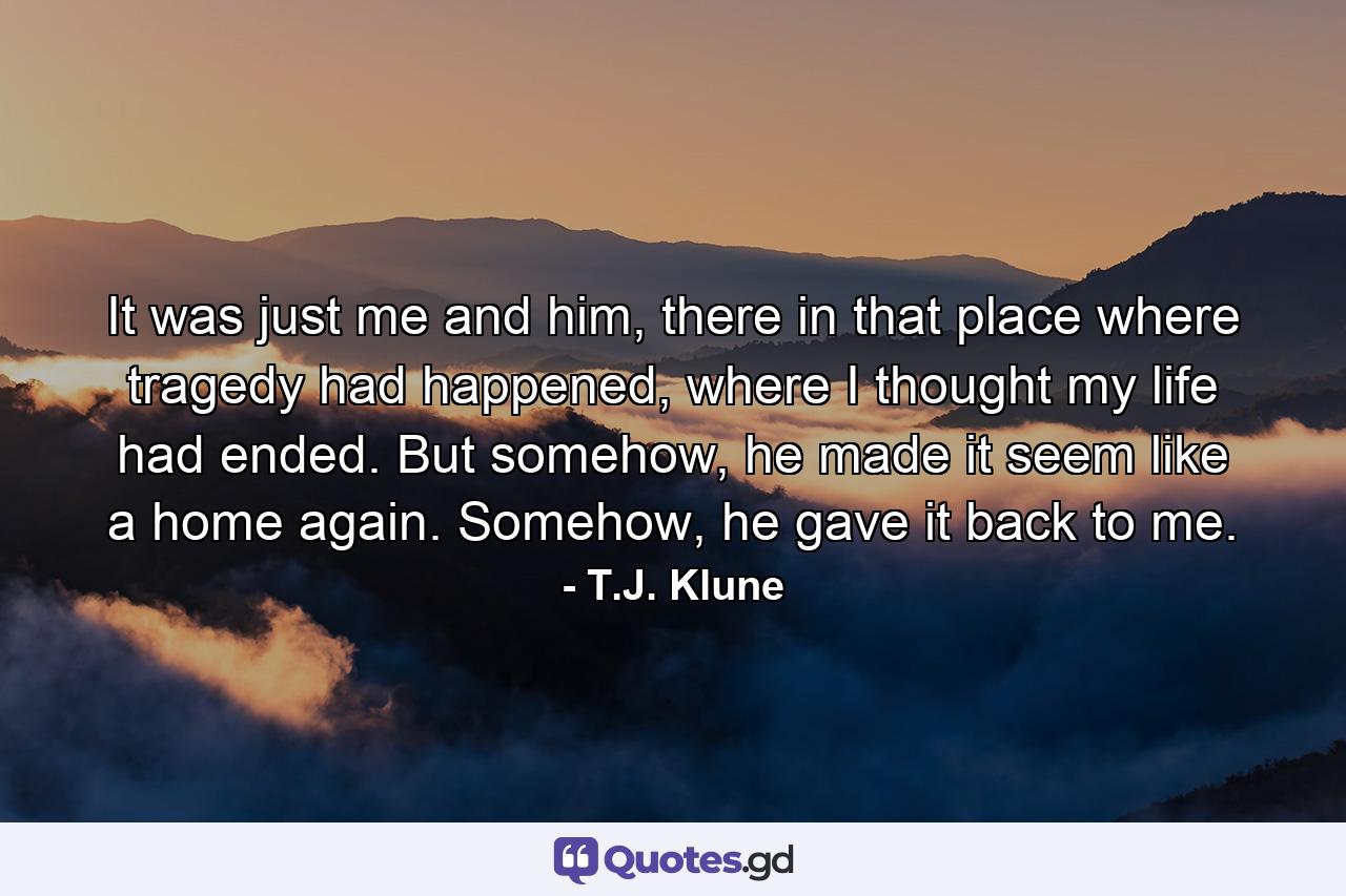 It was just me and him, there in that place where tragedy had happened, where I thought my life had ended. But somehow, he made it seem like a home again. Somehow, he gave it back to me. - Quote by T.J. Klune