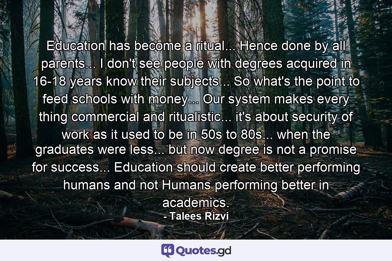 Education has become a ritual... Hence done by all parents... I don't see people with degrees acquired in 16-18 years know their subjects... So what's the point to feed schools with money... Our system makes every thing commercial and ritualistic... it's about security of work as it used to be in 50s to 80s... when the graduates were less... but now degree is not a promise for success... Education should create better performing humans and not Humans performing better in academics. - Quote by Talees Rizvi