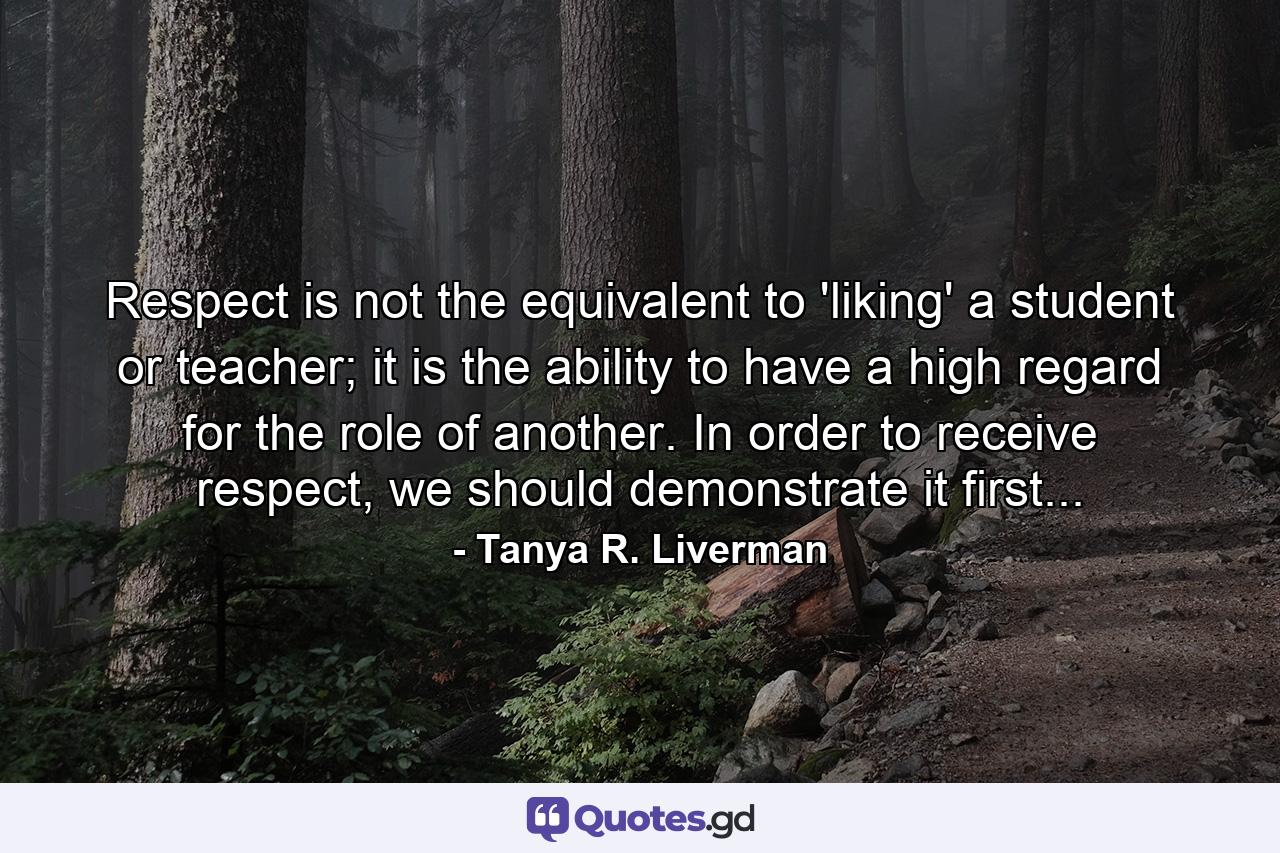 Respect is not the equivalent to 'liking' a student or teacher; it is the ability to have a high regard for the role of another. In order to receive respect, we should demonstrate it first... - Quote by Tanya R. Liverman