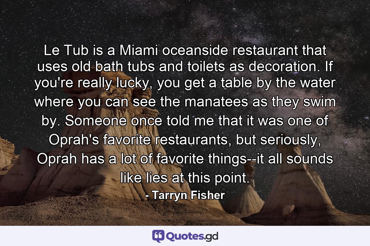 Le Tub is a Miami oceanside restaurant that uses old bath tubs and toilets as decoration. If you're really lucky, you get a table by the water where you can see the manatees as they swim by. Someone once told me that it was one of Oprah's favorite restaurants, but seriously, Oprah has a lot of favorite things--it all sounds like lies at this point. - Quote by Tarryn Fisher