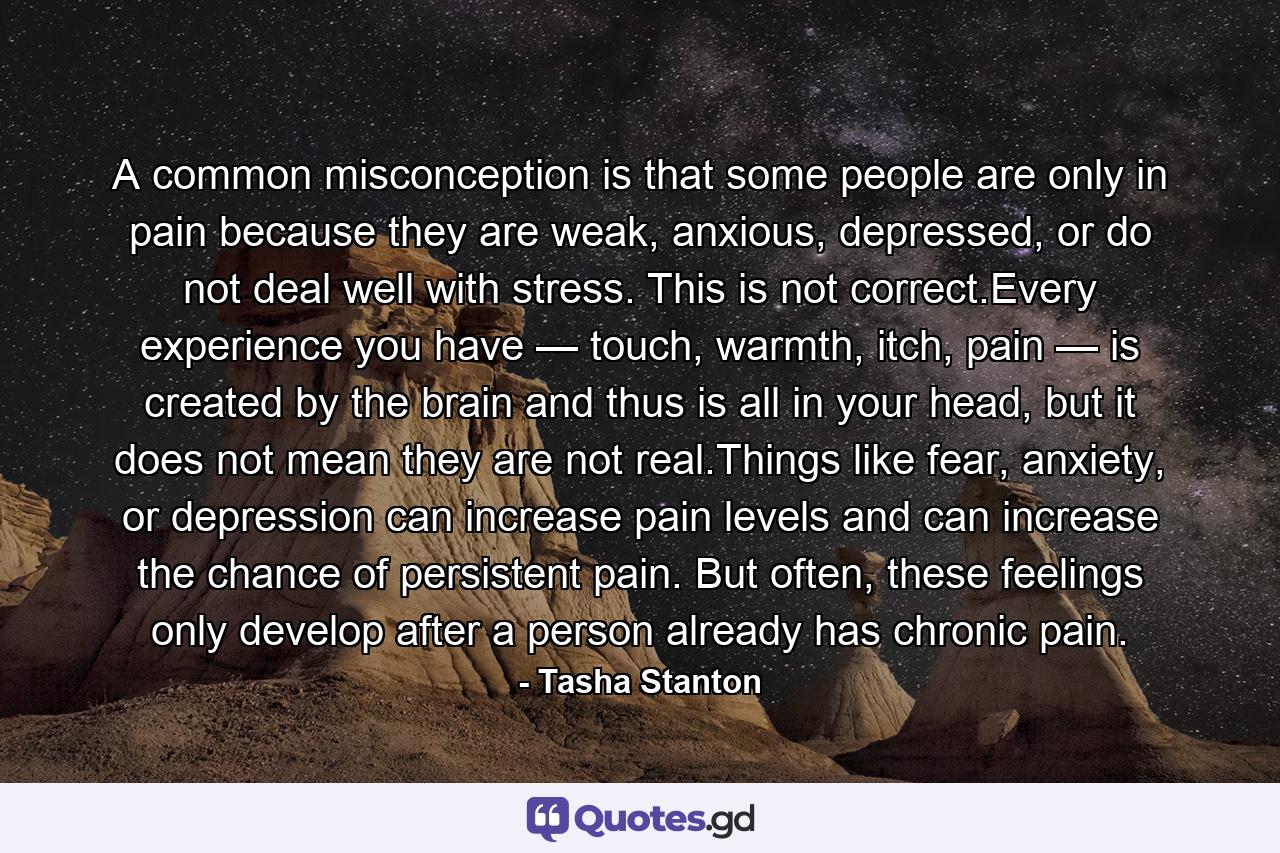 A common misconception is that some people are only in pain because they are weak, anxious, depressed, or do not deal well with stress. This is not correct.Every experience you have — touch, warmth, itch, pain — is created by the brain and thus is all in your head, but it does not mean they are not real.Things like fear, anxiety, or depression can increase pain levels and can increase the chance of persistent pain. But often, these feelings only develop after a person already has chronic pain. - Quote by Tasha Stanton