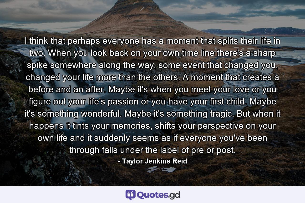 I think that perhaps everyone has a moment that splits their life in two. When you look back on your own time line there's a sharp spike somewhere along the way, some event that changed you, changed your life more than the others. A moment that creates a before and an after. Maybe it's when you meet your love or you figure out your life's passion or you have your first child. Maybe it's something wonderful. Maybe it's something tragic. But when it happens it tints your memories, shifts your perspective on your own life and it suddenly seems as if everyone you've been through falls under the label of pre or post. - Quote by Taylor Jenkins Reid