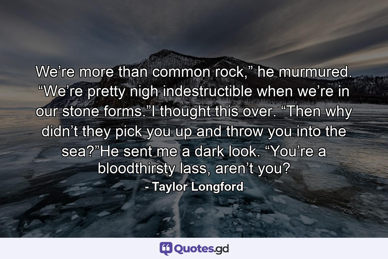 We’re more than common rock,” he murmured. “We’re pretty nigh indestructible when we’re in our stone forms.”I thought this over. “Then why didn’t they pick you up and throw you into the sea?”He sent me a dark look. “You’re a bloodthirsty lass, aren’t you? - Quote by Taylor Longford