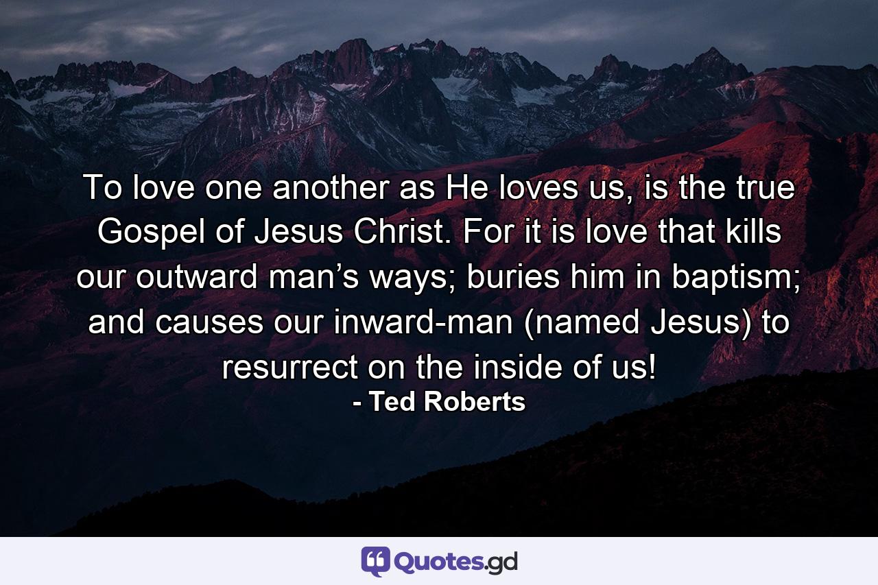 To love one another as He loves us, is the true Gospel of Jesus Christ. For it is love that kills our outward man’s ways; buries him in baptism; and causes our inward-man (named Jesus) to resurrect on the inside of us! - Quote by Ted Roberts