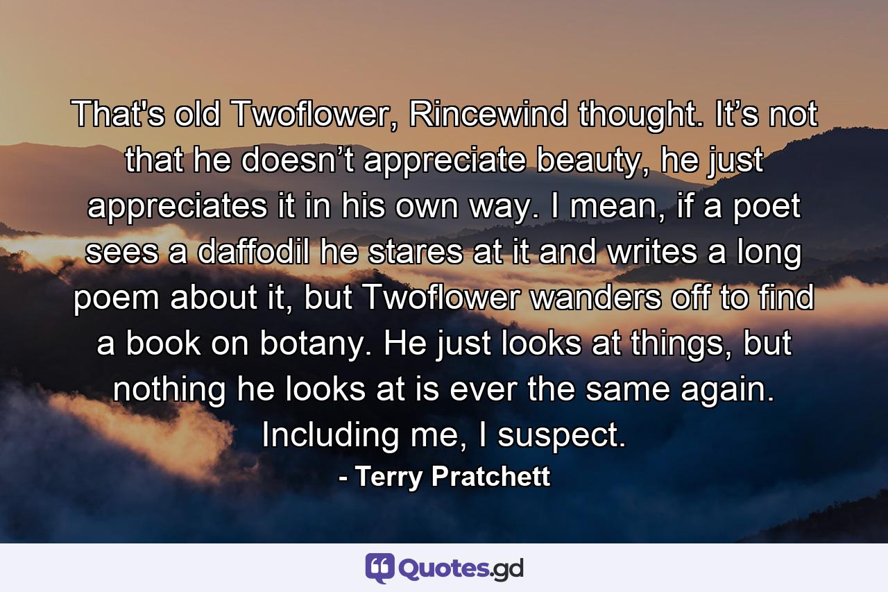 That's old Twoflower, Rincewind thought. It’s not that he doesn’t appreciate beauty, he just appreciates it in his own way. I mean, if a poet sees a daffodil he stares at it and writes a long poem about it, but Twoflower wanders off to find a book on botany. He just looks at things, but nothing he looks at is ever the same again. Including me, I suspect. - Quote by Terry Pratchett