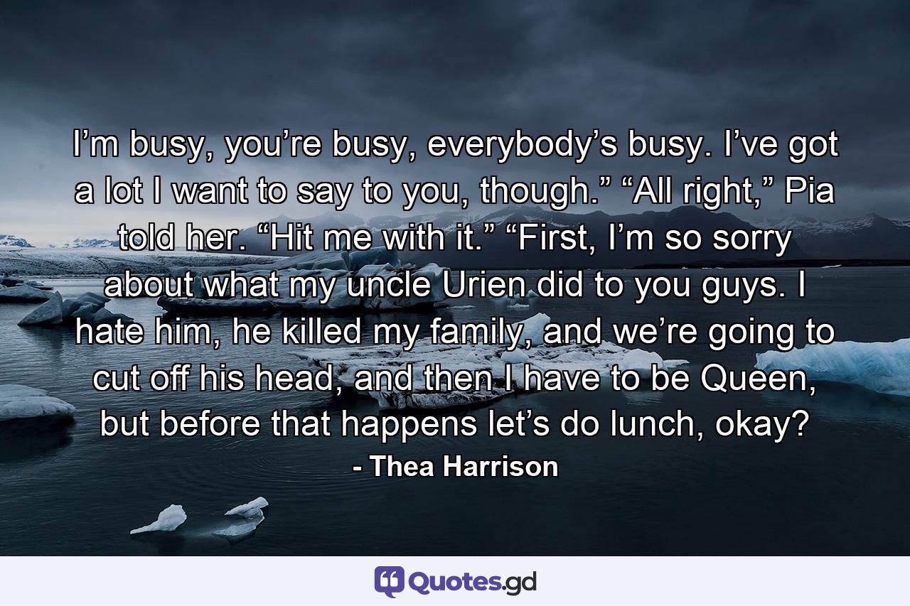 I’m busy, you’re busy, everybody’s busy. I’ve got a lot I want to say to you, though.” “All right,” Pia told her. “Hit me with it.” “First, I’m so sorry about what my uncle Urien did to you guys. I hate him, he killed my family, and we’re going to cut off his head, and then I have to be Queen, but before that happens let’s do lunch, okay? - Quote by Thea Harrison