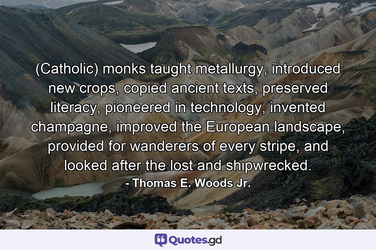 (Catholic) monks taught metallurgy, introduced new crops, copied ancient texts, preserved literacy, pioneered in technology, invented champagne, improved the European landscape, provided for wanderers of every stripe, and looked after the lost and shipwrecked. - Quote by Thomas E. Woods Jr.