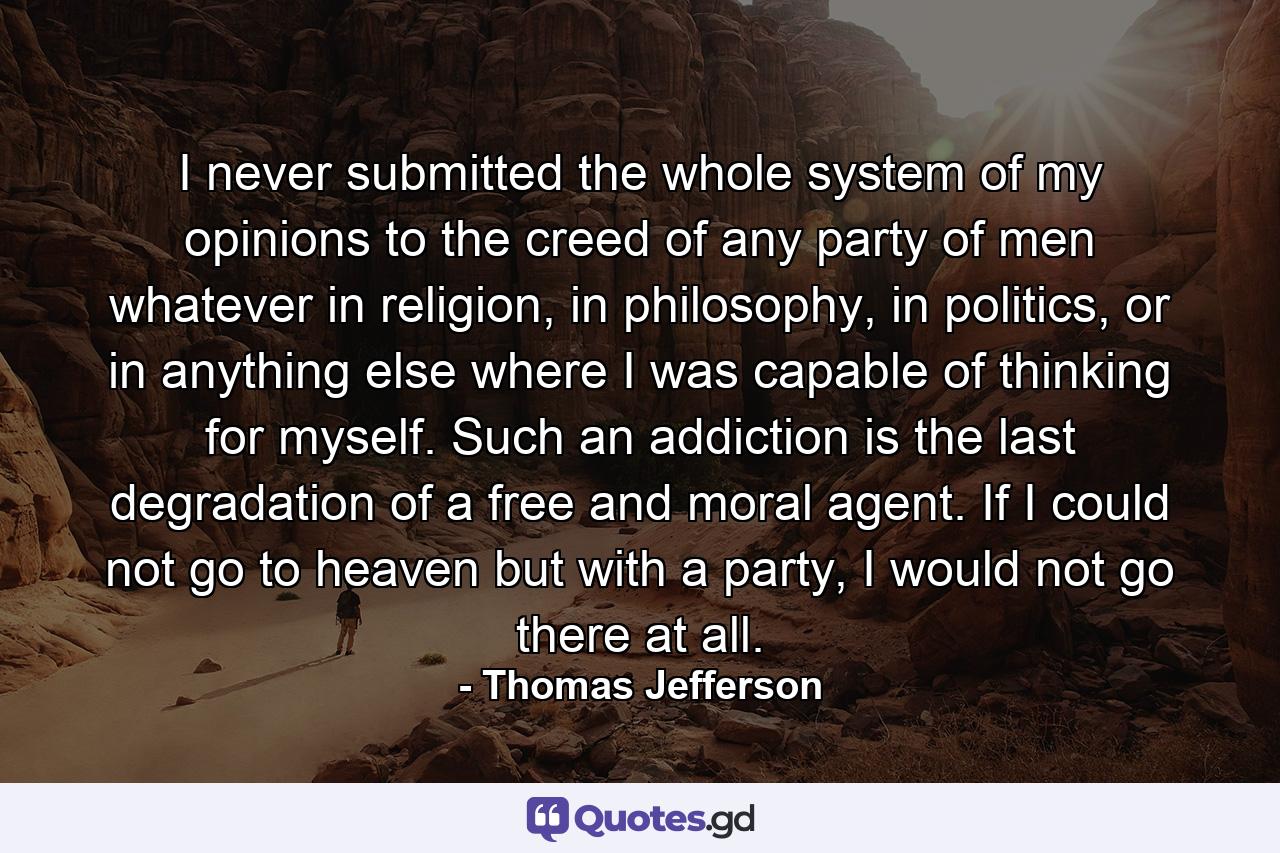 I never submitted the whole system of my opinions to the creed of any party of men whatever in religion, in philosophy, in politics, or in anything else where I was capable of thinking for myself. Such an addiction is the last degradation of a free and moral agent. If I could not go to heaven but with a party, I would not go there at all. - Quote by Thomas Jefferson