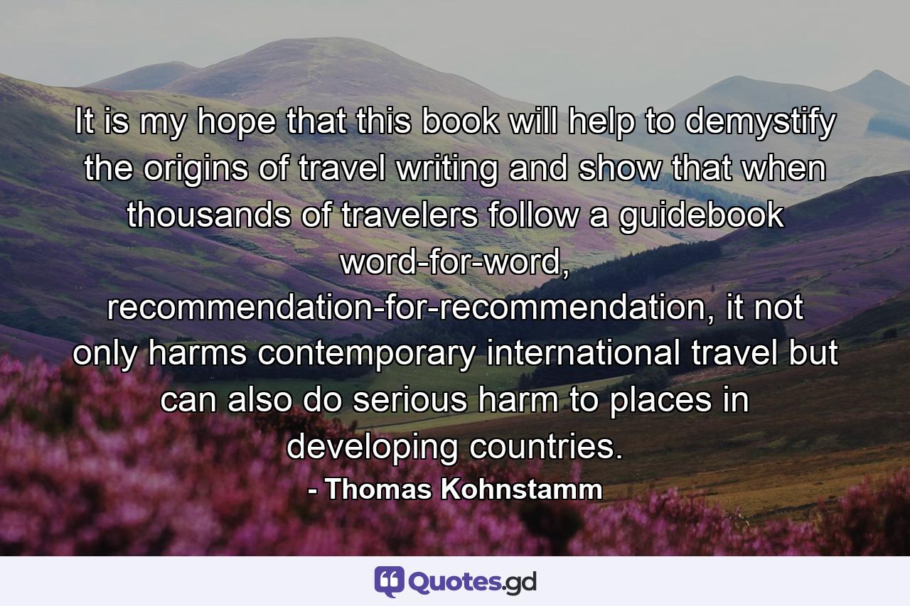 It is my hope that this book will help to demystify the origins of travel writing and show that when thousands of travelers follow a guidebook word-for-word, recommendation-for-recommendation, it not only harms contemporary international travel but can also do serious harm to places in developing countries. - Quote by Thomas Kohnstamm